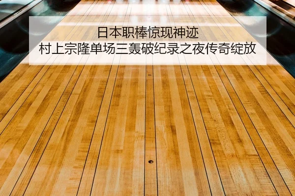 日本职棒惊现神迹 村上宗隆单场三轰破纪录之夜传奇绽放